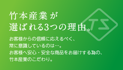 竹本産業が選ばれる3つの理由。お客様からの信頼に応えるべく、常に意識しているのは…。お客様へ安心・安全な商品をお届けする為の、竹本産業のこだわり。